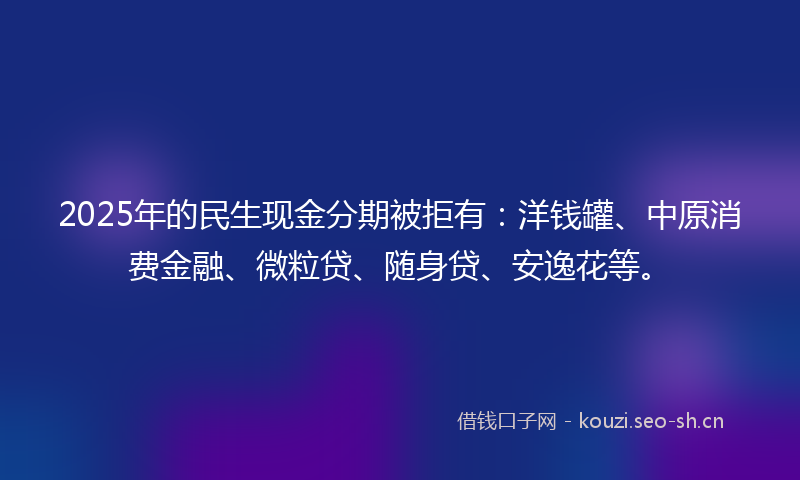 2025年的民生现金分期被拒有：洋钱罐、中原消费金融、微粒贷、随身贷、安逸花等。