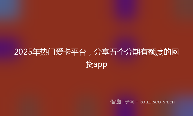 2025年热门爱卡平台，分享五个分期有额度的网贷app