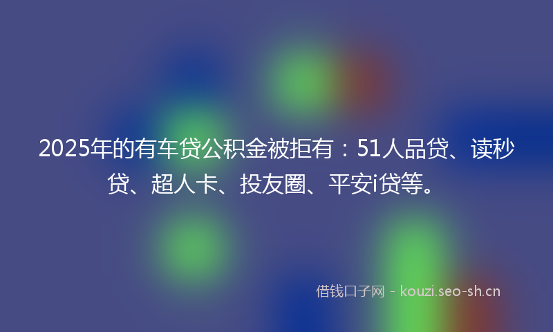 2025年的有车贷公积金被拒有：51人品贷、读秒贷、超人卡、投友圈、平安i贷等。
