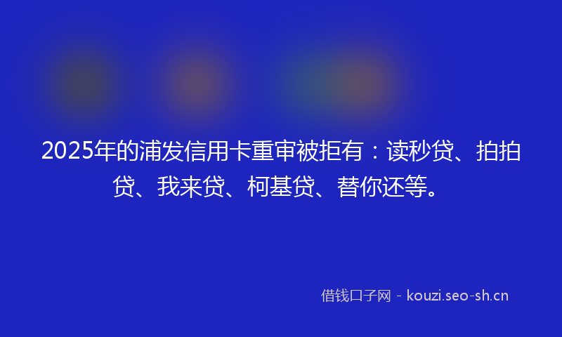 2025年的浦发信用卡重审被拒有：读秒贷、拍拍贷、我来贷、柯基贷、替你还等。