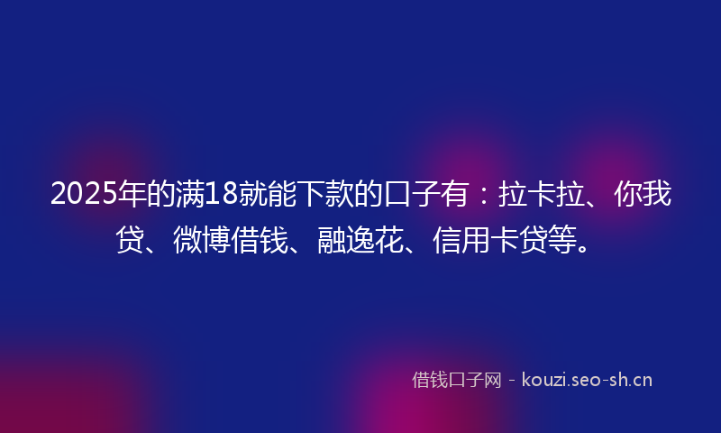 2025年的满18就能下款的口子有：拉卡拉、你我贷、微博借钱、融逸花、信用卡贷等。