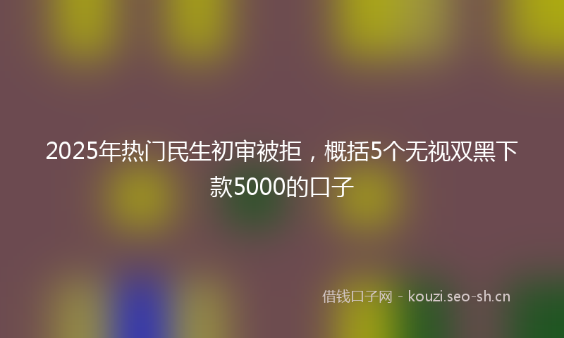 2025年热门民生初审被拒，概括5个无视双黑下款5000的口子