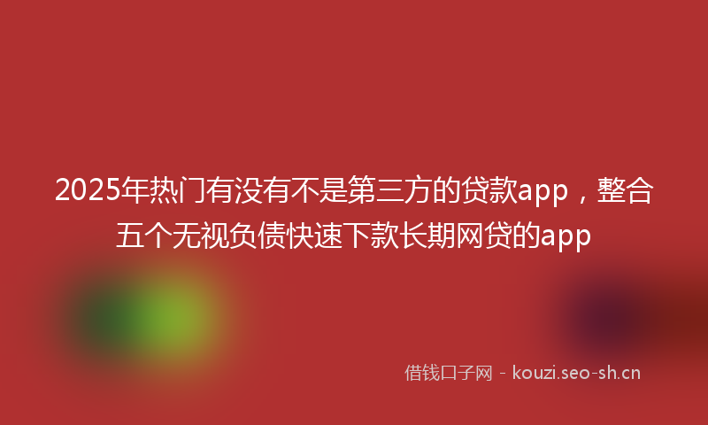 2025年热门有没有不是第三方的贷款app，整合五个无视负债快速下款长期网贷的app