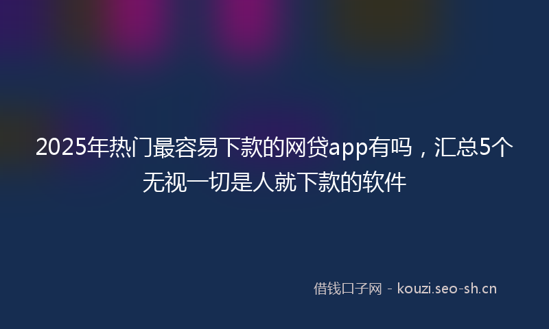 2025年热门最容易下款的网贷app有吗，汇总5个无视一切是人就下款的软件