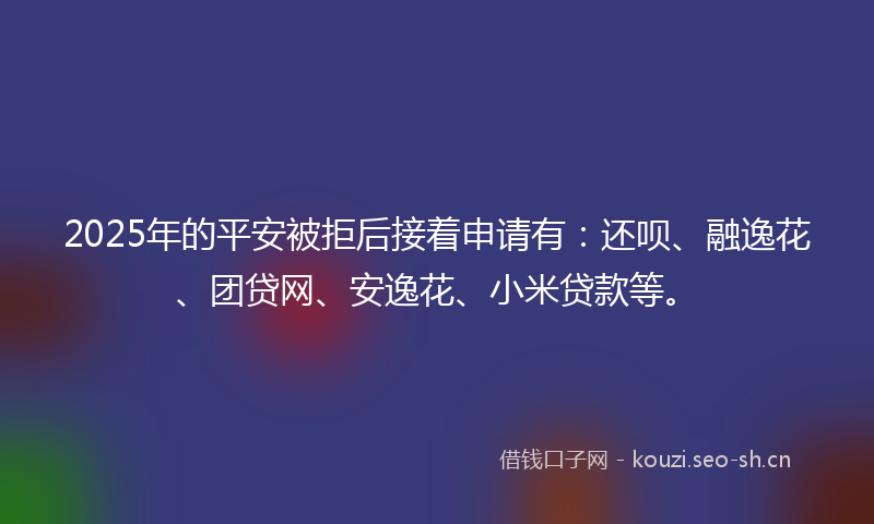 2025年的平安被拒后接着申请有：还呗、融逸花、团贷网、安逸花、小米贷款等。