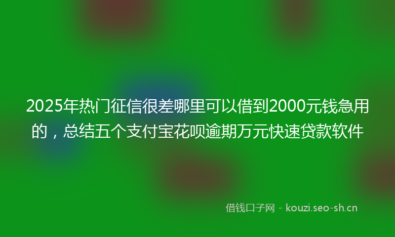 2025年热门征信很差哪里可以借到2000元钱急用的，总结五个支付宝花呗逾期万元快速贷款软件