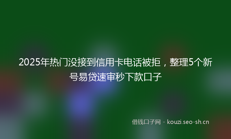 2025年热门没接到信用卡电话被拒，整理5个新号易贷速审秒下款口子