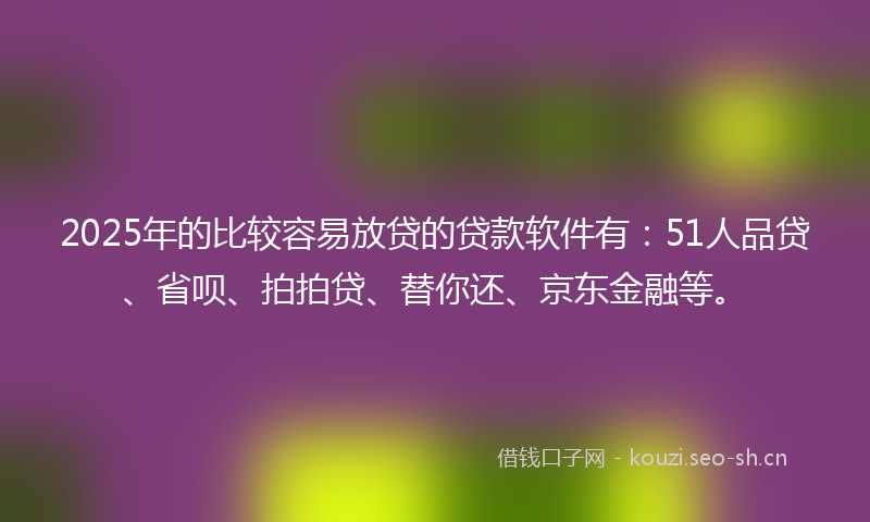 2025年的比较容易放贷的贷款软件有：51人品贷、省呗、拍拍贷、替你还、京东金融等。