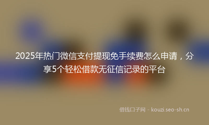 2025年热门微信支付提现免手续费怎么申请，分享5个轻松借款无征信记录的平台