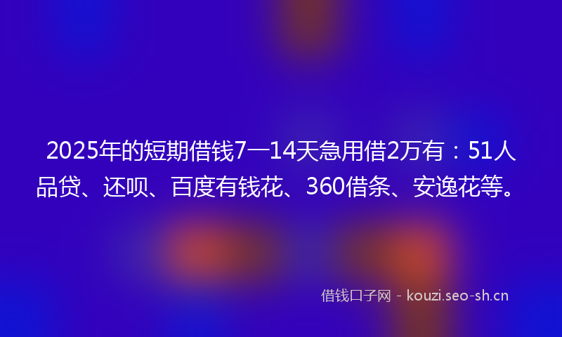 2025年的短期借钱7一14天急用借2万有：51人品贷、还呗、百度有钱花、360借条、安逸花等。