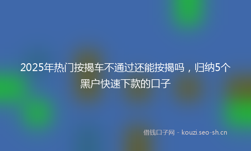 2025年热门按揭车不通过还能按揭吗，归纳5个黑户快速下款的口子