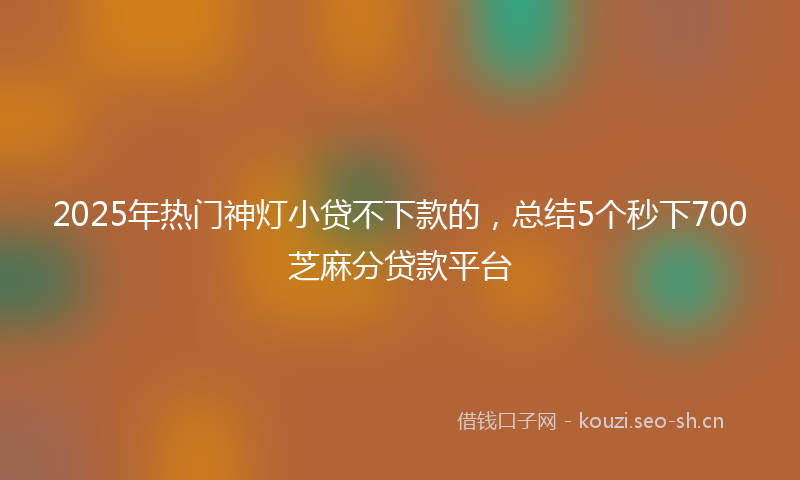 2025年热门神灯小贷不下款的，总结5个秒下700芝麻分贷款平台