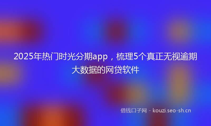 2025年热门时光分期app，梳理5个真正无视逾期大数据的网贷软件
