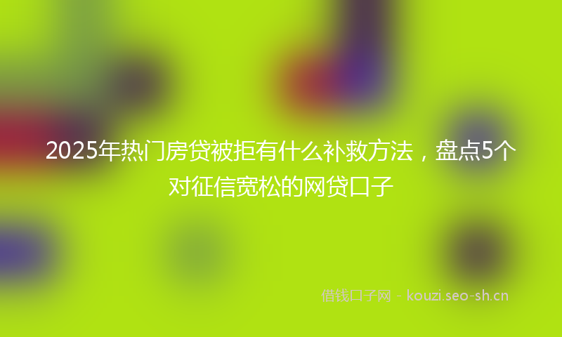 2025年热门房贷被拒有什么补救方法，盘点5个对征信宽松的网贷口子