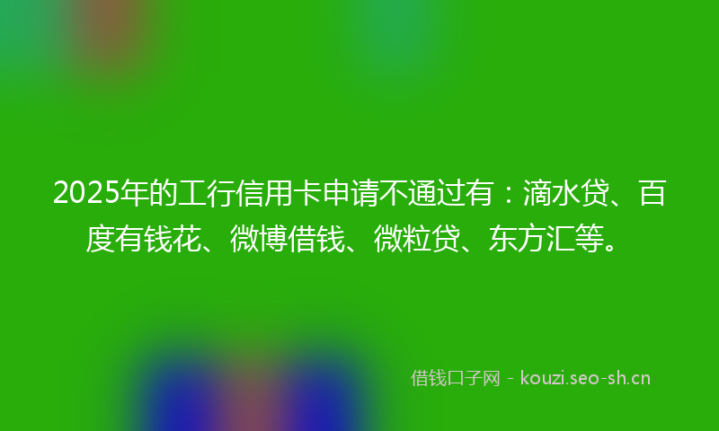 2025年的工行信用卡申请不通过有:滴水贷、百度有钱花、微博借钱、微粒贷、东方汇等。