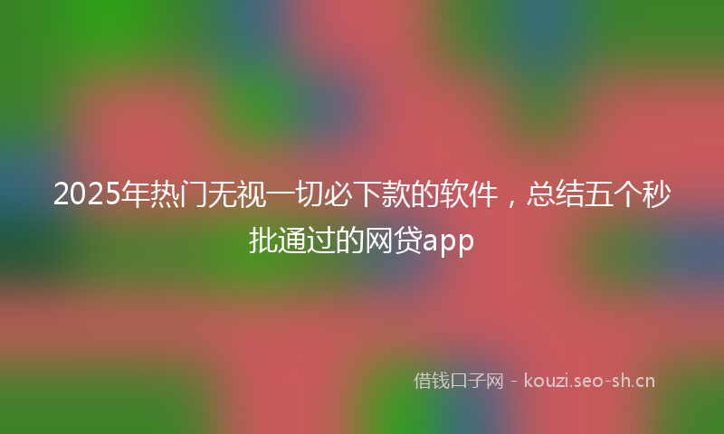 2025年热门无视一切必下款的软件,总结五个秒批通过的网贷app