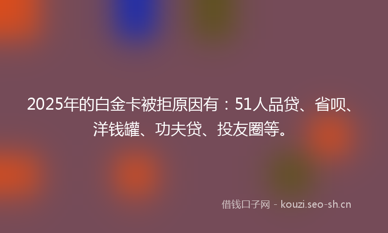2025年的白金卡被拒原因有：51人品贷、省呗、洋钱罐、功夫贷、投友圈等。