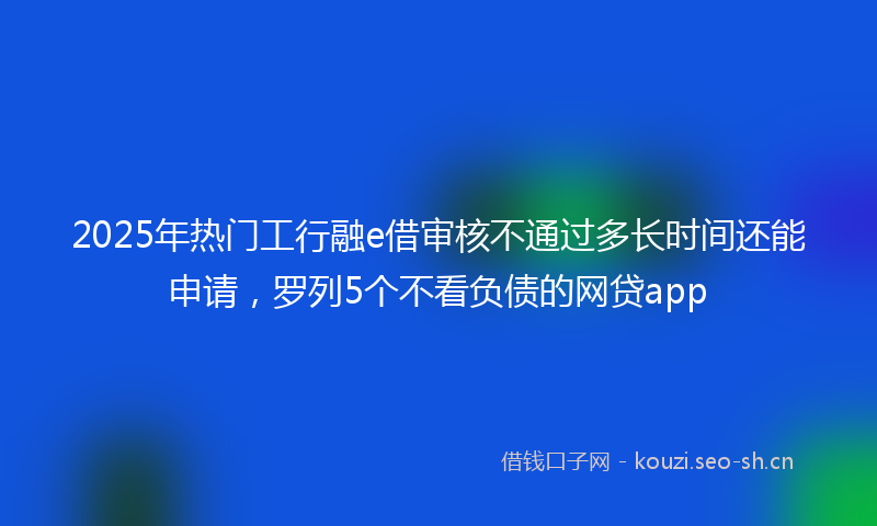 2025年热门工行融e借审核不通过多长时间还能申请，罗列5个不看负债的网贷app