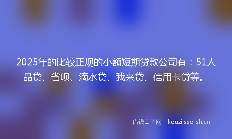 2025年的比较正规的小额短期贷款公司有：51人品贷、省呗、滴水贷、我来贷、信用卡贷等。