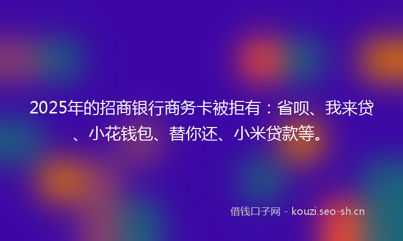 2025年的招商银行商务卡被拒有：省呗、我来贷、小花钱包、替你还、小米贷款等。