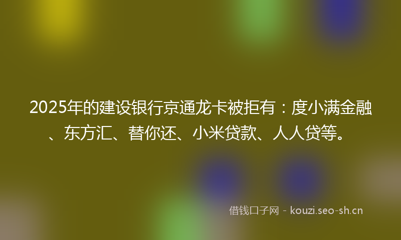 2025年的建设银行京通龙卡被拒有：度小满金融、东方汇、替你还、小米贷款、人人贷等。