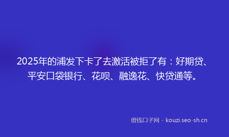 2025年的浦发下卡了去激活被拒了有：好期贷、平安口袋银行、花呗、融逸花、快贷通等。