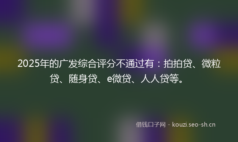 2025年的广发综合评分不通过有：拍拍贷、微粒贷、随身贷、e微贷、人人贷等。