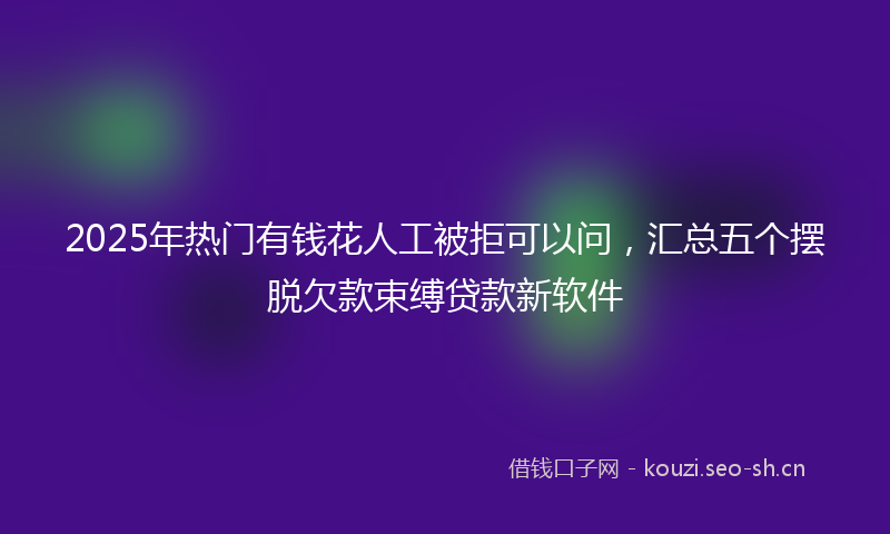 2025年热门有钱花人工被拒可以问，汇总五个摆脱欠款束缚贷款新软件