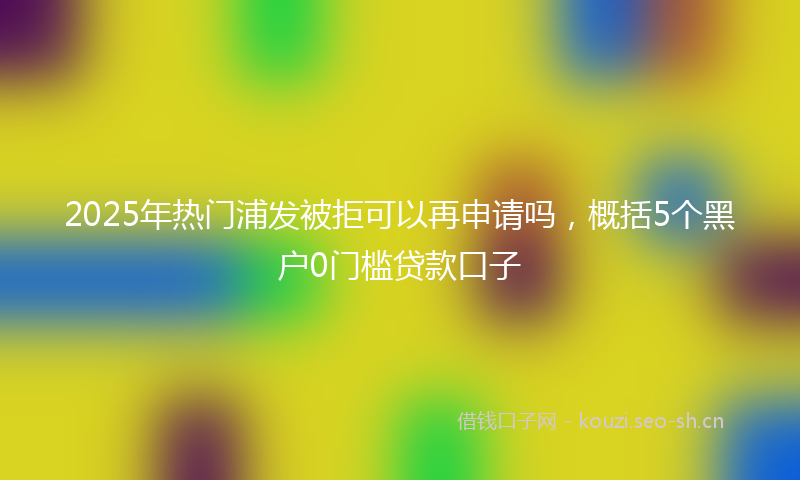 2025年热门浦发被拒可以再申请吗，概括5个黑户0门槛贷款口子