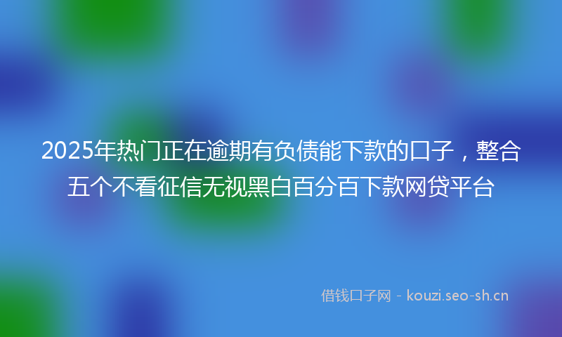 2025年热门正在逾期有负债能下款的口子，整合五个不看征信无视黑白百分百下款网贷平台