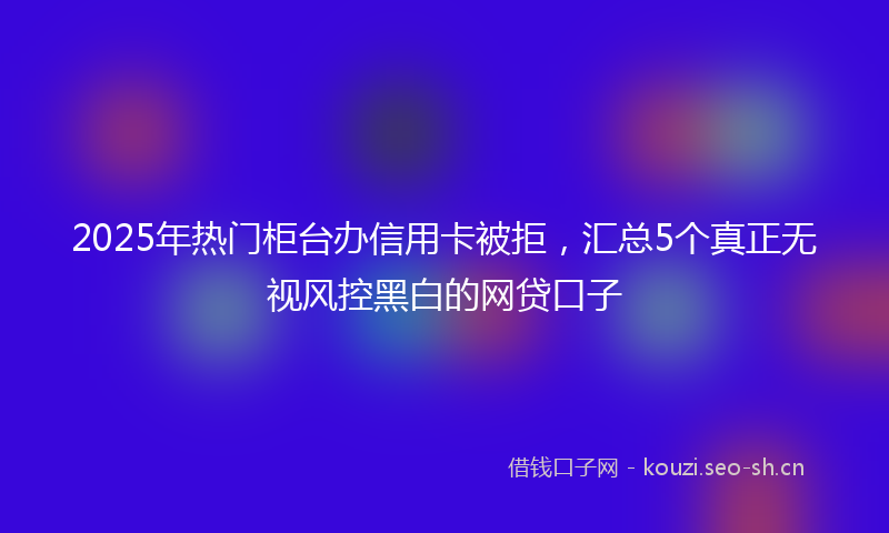 2025年热门柜台办信用卡被拒，汇总5个真正无视风控黑白的网贷口子