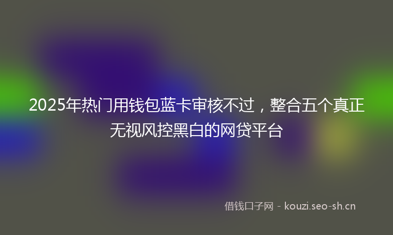 2025年热门用钱包蓝卡审核不过，整合五个真正无视风控黑白的网贷平台