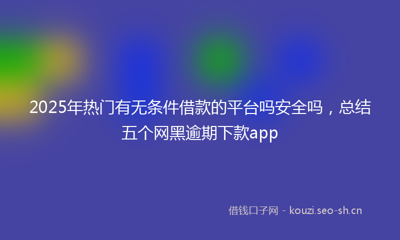 2025年热门有无条件借款的平台吗安全吗，总结五个网黑逾期下款app