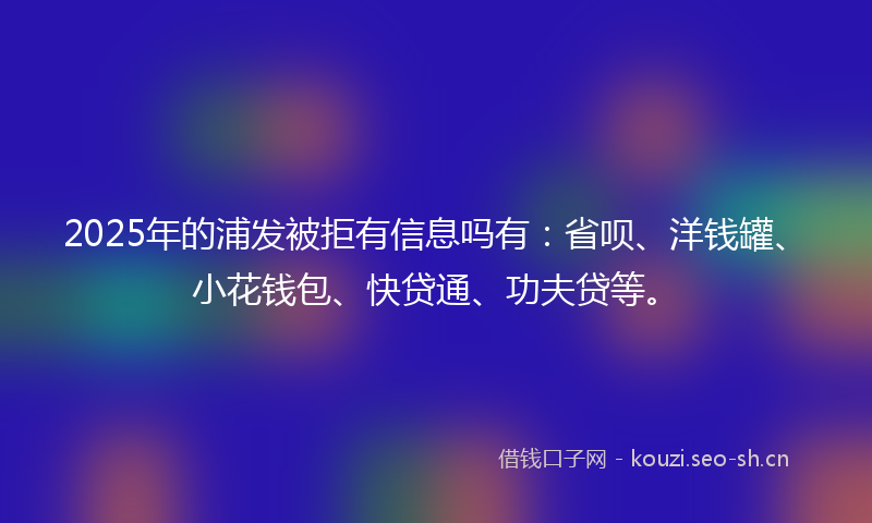 2025年的浦发被拒有信息吗有：省呗、洋钱罐、小花钱包、快贷通、功夫贷等。