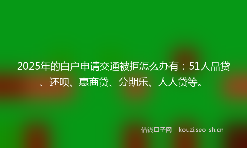 2025年的白户申请交通被拒怎么办有：51人品贷、还呗、惠商贷、分期乐、人人贷等。