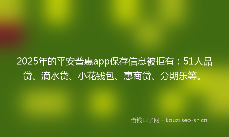 2025年的平安普惠app保存信息被拒有：51人品贷、滴水贷、小花钱包、惠商贷、分期乐等。