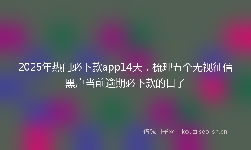 2025年热门必下款app14天，梳理五个无视征信黑户当前逾期必下款的口子