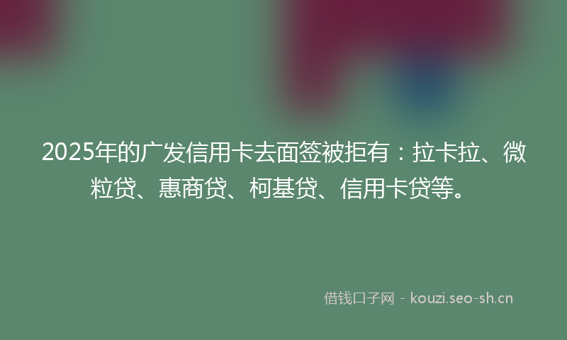 2025年的广发信用卡去面签被拒有：拉卡拉、微粒贷、惠商贷、柯基贷、信用卡贷等。