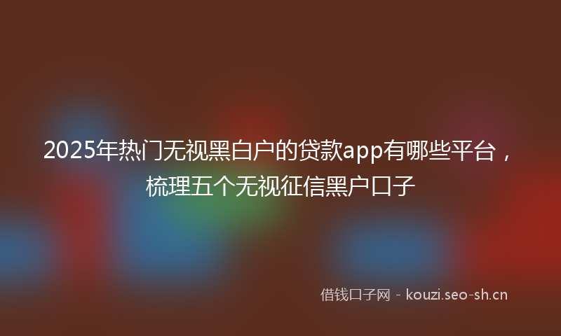 2025年热门无视黑白户的贷款app有哪些平台，梳理五个无视征信黑户口子