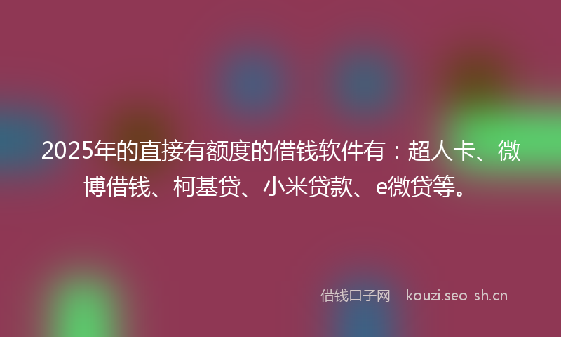 2025年的直接有额度的借钱软件有：超人卡、微博借钱、柯基贷、小米贷款、e微贷等。