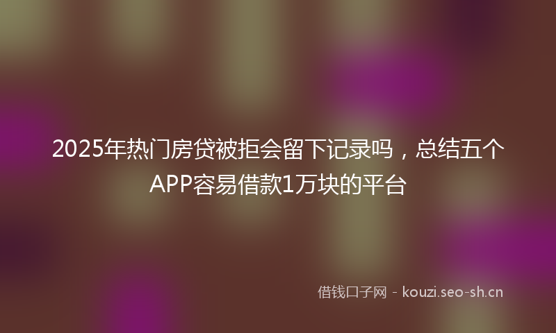 2025年热门房贷被拒会留下记录吗，总结五个APP容易借款1万块的平台