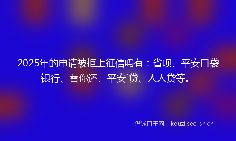2025年的申请被拒上征信吗有：省呗、平安口袋银行、替你还、平安i贷、人人贷等。