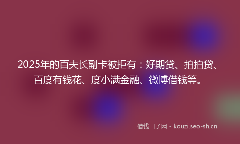 2025年的百夫长副卡被拒有：好期贷、拍拍贷、百度有钱花、度小满金融、微博借钱等。