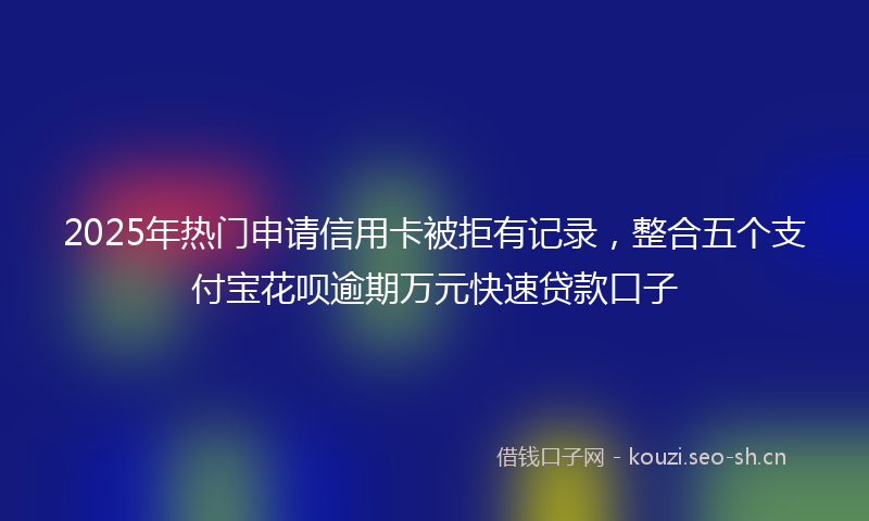 2025年热门申请信用卡被拒有记录，整合五个支付宝花呗逾期万元快速贷款口子