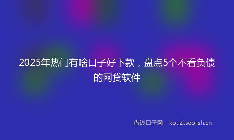 2025年热门有啥口子好下款，盘点5个不看负债的网贷软件