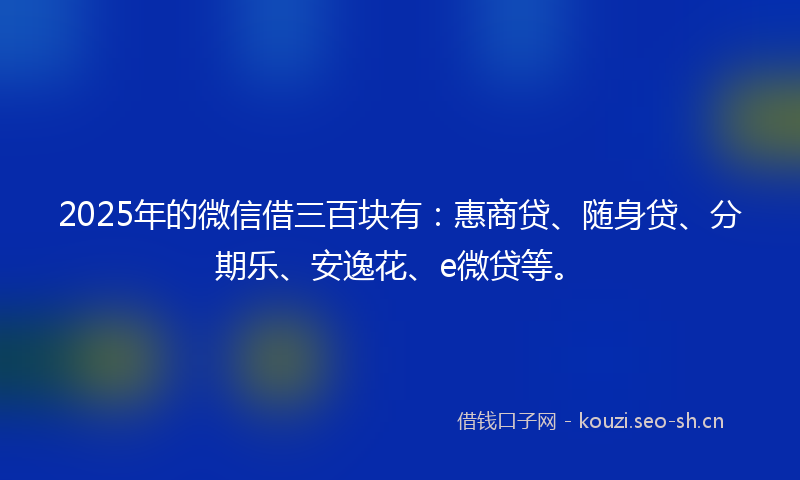 2025年的微信借三百块有：惠商贷、随身贷、分期乐、安逸花、e微贷等。