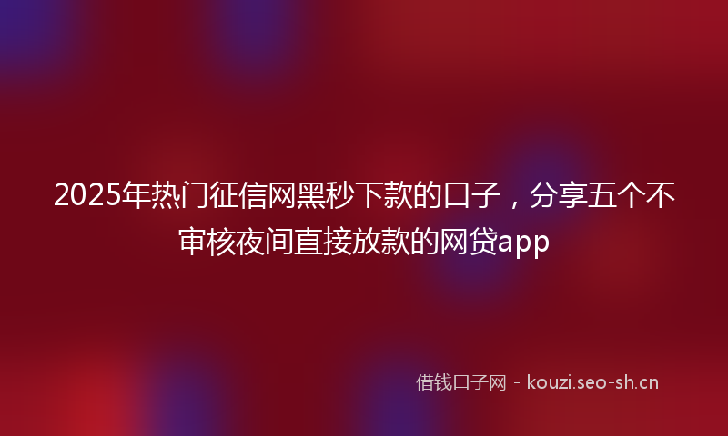 2025年热门征信网黑秒下款的口子，分享五个不审核夜间直接放款的网贷app