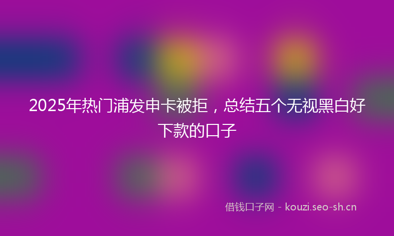 2025年热门浦发申卡被拒，总结五个无视黑白好下款的口子