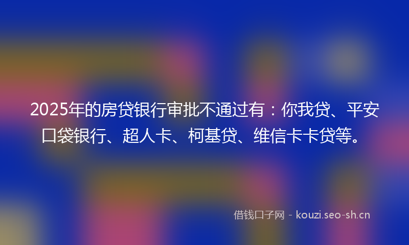 2025年的房贷银行审批不通过有：你我贷、平安口袋银行、超人卡、柯基贷、维信卡卡贷等。