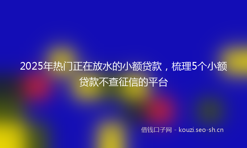 2025年热门正在放水的小额贷款,梳理5个小额贷款不查征信的平台